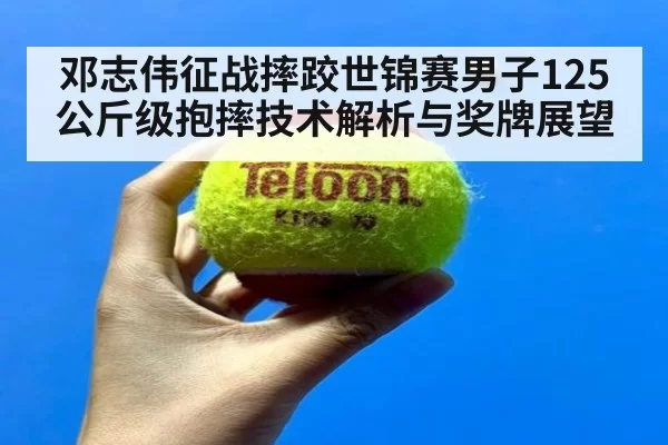 邓志伟征战摔跤世锦赛男子125公斤级抱摔技术解析与奖牌展望